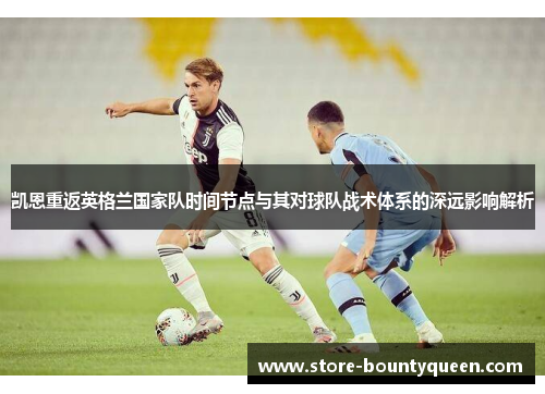 凯恩重返英格兰国家队时间节点与其对球队战术体系的深远影响解析