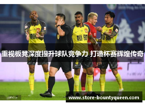 重视板凳深度提升球队竞争力 打造杯赛辉煌传奇 重视板凳深度提升球队竞争力 打造杯赛辉煌传奇