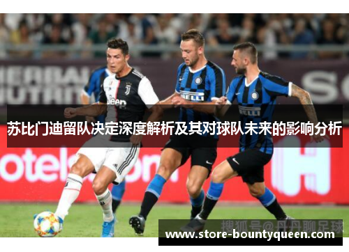 苏比门迪留队决定深度解析及其对球队未来的影响分析