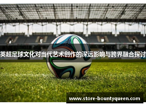 英超足球文化对当代艺术创作的深远影响与跨界融合探讨 英超足球文化对当代艺术创作的深远影响与跨界融合探讨