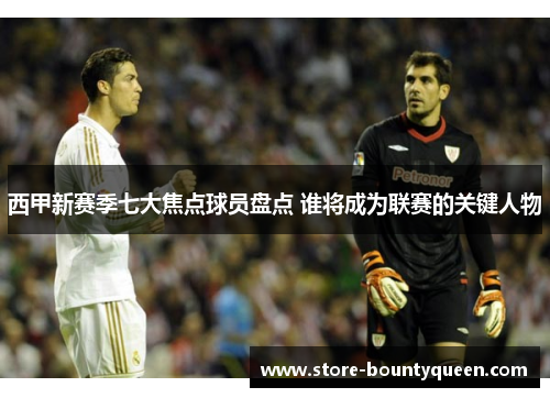 西甲新赛季七大焦点球员盘点 谁将成为联赛的关键人物 西甲新赛季七大焦点球员盘点 谁将成为联赛的关键人物
