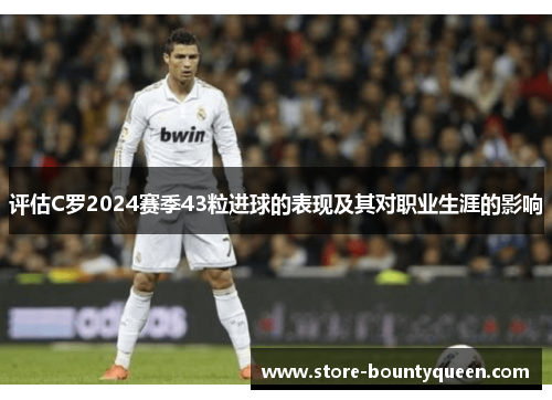 评估C罗2024赛季43粒进球的表现及其对职业生涯的影响