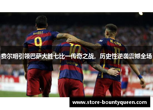 费尔明引领巴萨大胜七比一传奇之战，历史性逆袭震撼全场