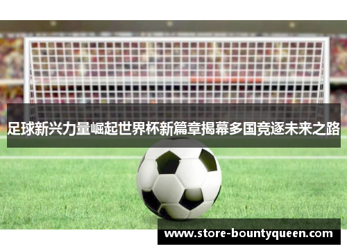 足球新兴力量崛起世界杯新篇章揭幕多国竞逐未来之路