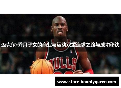 迈克尔·乔丹子女的商业与运动双重追求之路与成功秘诀 迈克尔·乔丹子女的商业与运动双重追求之路与成功秘诀
