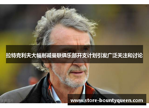 拉特克利夫大幅削减曼联俱乐部开支计划引发广泛关注和讨论