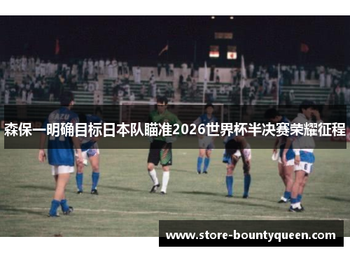 森保一明确目标日本队瞄准2026世界杯半决赛荣耀征程 森保一明确目标日本队瞄准2026世界杯半决赛荣耀征程