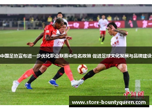 中国足协宣布进一步优化职业联赛中性名政策 促进足球文化发展与品牌建设