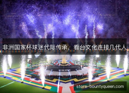 非洲国家杯球迷代际传承，看台文化连接几代人